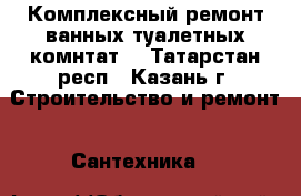 Комплексный ремонт ванных туалетных комнтат. - Татарстан респ., Казань г. Строительство и ремонт » Сантехника   